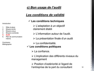 c) Bon usage de l’audit

                             Les conditions de validité
                               Les conditions techniques
Introduction

1.   Rôle et place
                                  L’adaptation à un objectif
2.   Moyens écrits               clairement établi
3.   Moyens oraux
4.
5.
     Moyens combinés
     Audit                        L’information autour de l’audit.
6.   Plan de communication
     interne                      La présentation finale d’un audit
Conclusion
Bibliographie                     La confidentialité.
                              Les conditions politiques
                                 La confiance.
                                 L’implication des différents niveaux du
                                management
                                 Position d’extériorité à l’égard de
                                l’entreprise de la part du consultant       52
 