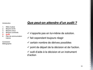 Introduction                 Que peut-on attendre d’un audit ?
1.   Rôle et place
2.   Moyens écrits
3.   Moyens oraux
4.
5.
     Moyens combinés
     Audit                    n’apporte pas en lui-même de solution.
6.   Plan de communication
     interne                  fait cependant toujours réagir
Conclusion
Bibliographie                 certain nombre de dérives possibles
                              point de départ de la décision et de l’action.
                              outil d’aide à la décision et un instrument
                             d’action



                                                                                53
 