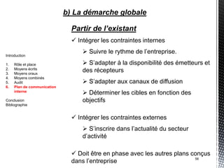 b) La démarche globale

                               Partir de l’existant
                                Intégrer les contraintes internes
                                    Suivre le rythme de l’entreprise.
Introduction

1.   Rôle et place                  S’adapter à la disponibilité des émetteurs et
2.   Moyens écrits
3.   Moyens oraux
                                   des récepteurs
4.   Moyens combinés
5.   Audit                          S’adapter aux canaux de diffusion
6.   Plan de communication
     interne
                                    Déterminer les cibles en fonction des
Conclusion                         objectifs
Bibliographie


                                Intégrer les contraintes externes
                                    S’inscrire dans l’actualité du secteur
                                   d’activité

                                Doit être en phase avec les autres plans conçus
                               dans l’entreprise                           56
 