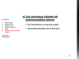 c) Les nouveaux champs de
Introduction                    communication interne
1.   Rôle et place
2.
3.
     Moyens écrits
     Moyens oraux
                               De l’entreprise au service public
4.   Moyens combinés
5.   Audit                     Internationalisation de la fonction
6.   Plan de communication
     interne

Conclusion
Bibliographie




                                                                      63
 