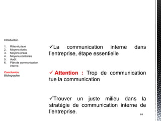 Introduction

1.
2.
     Rôle et place
     Moyens écrits
                             La communication interne         dans
3.
4.
     Moyens oraux
     Moyens combinés
                             l’entreprise, étape essentielle
5.   Audit
6.   Plan de communication
     interne

Conclusion
Bibliographie
                              Attention : Trop de communication
                             tue la communication


                             Trouver un juste milieu dans la
                             stratégie de communication interne de
                             l’entreprise.                      64
 