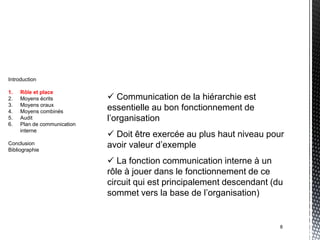 Introduction

1.   Rôle et place
2.   Moyens écrits            Communication de la hiérarchie est
3.   Moyens oraux
4.   Moyens combinés
                             essentielle au bon fonctionnement de
5.   Audit                   l’organisation
6.   Plan de communication
     interne
                              Doit être exercée au plus haut niveau pour
Conclusion
Bibliographie
                             avoir valeur d’exemple
                              La fonction communication interne à un
                             rôle à jouer dans le fonctionnement de ce
                             circuit qui est principalement descendant (du
                             sommet vers la base de l’organisation)


                                                                         8
 
