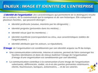 L’identité de l’organisation (les caractéristiques qui permettent de la distinguer) résulte
de sa culture, de la communauté qui la compose et de son historique. Elle comprend
plusieurs facettes,  qui peuvent diverger :
identité professée (voulue, montrée par les dirigeants)  ;
identité projetée (présentée dans les médias)  ;
identité vécue (par les membres)  ;
identité manifeste (correspondant au vécu, aux caractéristiques stables de
l’organisation)  ;
identité attribuée (par les acteurs, sa réputation). 
L’imageŸ de l’organisation est conditionnée par son identité acquise au fil du temps.
Une communication cohérente, interne et externe, permet de faire converger les
facettes identitaires et donc de mieux maîtriser l’image de l’organisation
(l’image d’une organisation est conditionnée par son identité).
La communication contribue à la construction d’une image de l’organisation
valorisante, différenciée, stable, vis-à-vis des parties prenantes extérieures,
clients, fournisseurs, banques, actionnaires, … et de ses salariés.
ENJEUX : IMAGE ET IDENTITE DE L'ENTREPRISEENJEUX : IMAGE ET IDENTITE DE L'ENTREPRISE
8
 