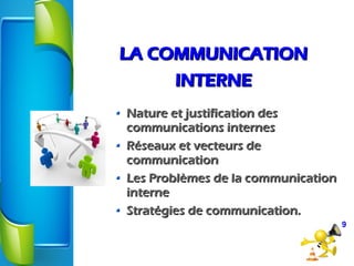 LA COMMUNICATIONLA COMMUNICATION
INTERNEINTERNE
Nature et justification desNature et justification des
communications internescommunications internes
Réseaux et vecteurs deRéseaux et vecteurs de
communicationcommunication
Les Problèmes de la communicationLes Problèmes de la communication
interneinterne
Stratégies de communication.Stratégies de communication.
9
 