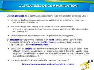 Un état des lieux de la communication interne (général ou local) peut être utile  :
en cas de dysfonctionnement, afin de valider ou de modifier les modes de
communication en cours
lors de l’arrivée dans un nouveau poste de travail, notamment
d’encadrement, pour évaluer l’information qui sera disponible et envisager
des évolutions
périodiquement (notamment dans les périodes de changement). 
CeŸ diagnostic peut prendre la forme d’un audit (généralement confié à une
entreprise spécialisée), d’une enquête interne (notamment par sondage
d’opinion) ou d’une simple observation  :
quels sont les acteurs de la communication, leur position, quel en est le cadre
officiel, comment s’organisent les communications informelles, quelles sont
les places de la communication verticale, horizontale, bidirectionnelle, quels
supports sont utilisés, …  ?
comment s’articulent communication interne et externe  ?
ŸDes améliorations sont ensuite proposées et testées.
17
LA STRATEGIE DE COMMUNICATIONLA STRATEGIE DE COMMUNICATION
 