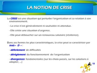 La CRISE est une situation qui perturbe l’organisation et sa relation à son
environnement.
- La crise n’est généralement ni souhaitée ni attendue.
- Elle créée une situation d’urgence.
- Elle peut déboucher sur un renouveau salutaire (résilience).
 
Dans ses formes les plus caractéristiques, la crise peut se caractériser par Ÿ
trois «  D  » :
- déferlement de difficultés
- dérèglement du fonctionnement  de l’organisation
- divergences fondamentales (sur les choix passés, sur les solutions à
adopter, …)
19
LA NOTION DE CRISELA NOTION DE CRISE
 