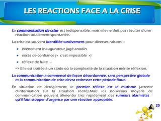 ŸLa communication de crise est indispensable, mais elle ne doit pas résulter d’une
réaction totalement spontanée.
La crise est souvent identifiée tardivement pour diverses raisons  :
événement inaugurateur jugé anodin
excès de confiance («  c’est impossible  »)
réflexe de fuite  …
=> Elle est traitée à un stade où la complexité de la situation mérite réflexion.
La communication a commencé de façon désordonnée, sans perspective globale
et la communication de crise devra redresser cette période floue.
En situation de dérèglement, leŸ premier réflexe est le mutisme (attente
d’information sur la situation réelle).Mais les nouveaux moyens de
communication peuvent alimenter très rapidement des rumeurs alarmistes
qu’il faut stopper d’urgence par une réaction appropriée.
20
LES REACTIONS FACE A LA CRISELES REACTIONS FACE A LA CRISE
 