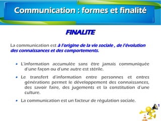 FINALITEFINALITE
La communication est à l’origine de la vie sociale , de l’évolution
des connaissances et des comportements.
L’information accumulée sans être jamais communiquée
d’une façon ou d’une autre est stérile.
Le transfert d’information entre personnes et entres
générations permet le développement des connaissances,
des savoir faire, des jugements et la constitution d’une
culture.
La communication est un facteur de régulation sociale.
1
Communication : formes et finalitéCommunication : formes et finalité
 