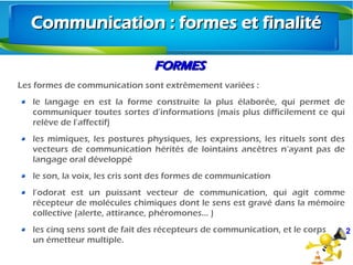 2
FORMESFORMES
Les formes de communication sont extrêmement variées :
le langage en est la forme construite la plus élaborée, qui permet de
communiquer toutes sortes d’informations (mais plus difficilement ce qui
relève de l’affectif)
les mimiques, les postures physiques, les expressions, les rituels sont des
vecteurs de communication hérités de lointains ancêtres n’ayant pas de
langage oral développé
le son, la voix, les cris sont des formes de communication
l’odorat est un puissant vecteur de communication, qui agit comme
récepteur de molécules chimiques dont le sens est gravé dans la mémoire
collective (alerte, attirance, phéromones… )
les cinq sens sont de fait des récepteurs de communication, et le corps
un émetteur multiple.
Communication : formes et finalitéCommunication : formes et finalité
 