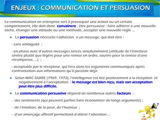 La communication en entreprise sert à provoquer une action ou un certain
comportement, elle doit donc convaincre , être persuasive : faire adhérer à une nouvelle
tâche, changer une attitude ou une méthode, accepter une nouvelle règle …
La persuasion nécessite l’adhésion  à un message, qui doit être :
- sans ambiguïté  ;
- en phase avec d’autres messages lancés simultanément (attitude de l’émetteur
sévère plutôt que légère pour une remise en ordre, sourire pour la remise d’une
récompense, …)  ;
- acceptable par le récepteur, qui fera siens les arguments communiqués après
confrontation aux informations qu’il possède déjà.
Selon MAC GUIRE (1969, 1972), l’intelligence est liée positivement à la réception  et
négativement à l’acceptation  : le message est bien reçu, mais son acceptation
peut être plus difficile.
La communication persuasive dépend de nombreux autres facteurs  :
- des sentiments (qui peuvent parfois faire économiser de longs arguments) ;
- de l’émotion, de la peur, de l’humeur  ;
- d’un amorçage affectif permettant d’attirer l’attention …
7
ENJEUX : COMMUNICATION ET PERSUASIONENJEUX : COMMUNICATION ET PERSUASION
 