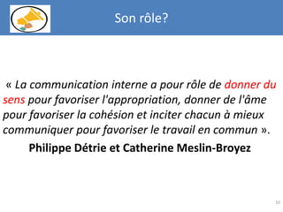 « La communication interne a pour rôle de donner du
sens pour favoriser l'appropriation, donner de l'âme
pour favoriser la cohésion et inciter chacun à mieux
communiquer pour favoriser le travail en commun ».
Philippe Détrie et Catherine Meslin-Broyez
10
Son rôle?
 