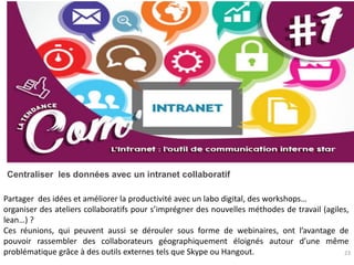 23
Centraliser les données avec un intranet collaboratif
Partager des idées et améliorer la productivité avec un labo digital, des workshops…
organiser des ateliers collaboratifs pour s’imprégner des nouvelles méthodes de travail (agiles,
lean…) ?
Ces réunions, qui peuvent aussi se dérouler sous forme de webinaires, ont l’avantage de
pouvoir rassembler des collaborateurs géographiquement éloignés autour d’une même
problématique grâce à des outils externes tels que Skype ou Hangout.
 