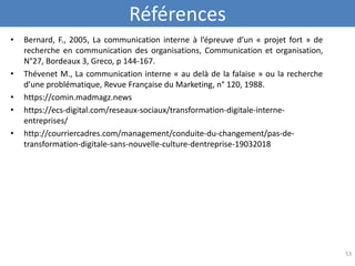 Références
• Bernard, F., 2005, La communication interne à l’épreuve d’un « projet fort » de
recherche en communication des organisations, Communication et organisation,
N°27, Bordeaux 3, Greco, p 144-167.
• Thévenet M., La communication interne « au delà de la falaise » ou la recherche
d’une problématique, Revue Française du Marketing, n° 120, 1988.
• https://comin.madmagz.news
• https://ecs-digital.com/reseaux-sociaux/transformation-digitale-interne-
entreprises/
• http://courriercadres.com/management/conduite-du-changement/pas-de-
transformation-digitale-sans-nouvelle-culture-dentreprise-19032018
53
 