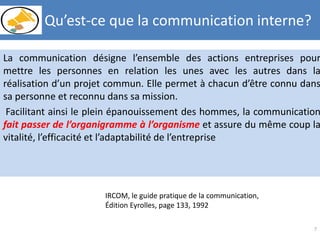 La communication désigne l’ensemble des actions entreprises pour
mettre les personnes en relation les unes avec les autres dans la
réalisation d’un projet commun. Elle permet à chacun d’être connu dans
sa personne et reconnu dans sa mission.
Facilitant ainsi le plein épanouissement des hommes, la communication
fait passer de l’organigramme à l’organisme et assure du même coup la
vitalité, l’efficacité et l’adaptabilité de l’entreprise
7
IRCOM, le guide pratique de la communication,
Édition Eyrolles, page 133, 1992
Qu’est-ce que la communication interne?
 