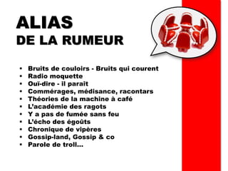 ALIAS
DE LA RUMEUR
▪ Bruits de couloirs - Bruits qui courent
▪ Radio moquette
▪ Ouï-dire - il paraît
▪ Commérages, médisance, racontars
▪ Théories de la machine à café
▪ L’académie des ragots
▪ Y a pas de fumée sans feu
▪ L’écho des égoûts
▪ Chronique de vipères
▪ Gossip-land, Gossip & co
▪ Parole de troll…
 