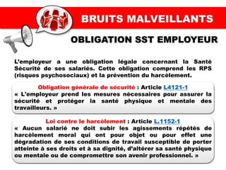 BRUITS MALVEILLANTS
L’employeur a une obligation légale concernant la Santé
Sécurité de ses salariés. Cette obligation comprend les RPS
(risques psychosociaux) et la prévention du harcèlement.
Obligation générale de sécurité : Article L4121-1
« L'employeur prend les mesures nécessaires pour assurer la
sécurité et protéger la santé physique et mentale des
travailleurs. »
Loi contre le harcèlement : Article L.1152-1
« Aucun salarié ne doit subir les agissements répétés de
harcèlement moral qui ont pour objet ou pour effet une
dégradation de ses conditions de travail susceptible de porter
atteinte à ses droits et à sa dignité, d’altérer sa santé physique
ou mentale ou de compromettre son avenir professionnel. »
OBLIGATION SST EMPLOYEUR
 