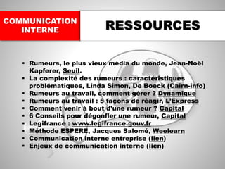 COMMUNICATION
INTERNE RESSOURCES
▪ Rumeurs, le plus vieux média du monde, Jean-Noël
Kapferer, Seuil.
▪ La complexité des rumeurs : caractéristiques
problématiques, Linda Simon, De Boeck (Cairn-info)
▪ Rumeurs au travail, comment gérer ? Dynamique
▪ Rumeurs au travail : 5 façons de réagir, L’Express
▪ Comment venir à bout d’une rumeur ? Capital
▪ 6 Conseils pour dégonfler une rumeur, Capital
▪ Legifrance : www.legifrance.gouv.fr
▪ Méthode ESPERE, Jacques Salomé, Weelearn
▪ Communication interne entreprise (lien)
▪ Enjeux de communication interne (lien)
 