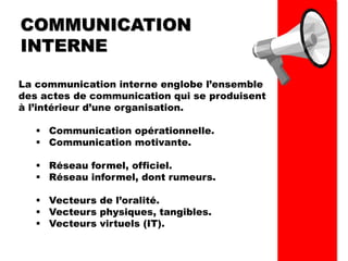 COMMUNICATION
INTERNE
La communication interne englobe l’ensemble
des actes de communication qui se produisent
à l’intérieur d’une organisation.
▪ Communication opérationnelle.
▪ Communication motivante.
▪ Réseau formel, officiel.
▪ Réseau informel, dont rumeurs.
▪ Vecteurs de l’oralité.
▪ Vecteurs physiques, tangibles.
▪ Vecteurs virtuels (IT).
 