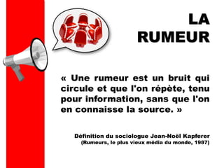 « Une rumeur est un bruit qui
circule et que l'on répète, tenu
pour information, sans que l'on
en connaisse la source. »
LA
RUMEUR
Définition du sociologue Jean-Noël Kapferer
(Rumeurs, le plus vieux média du monde, 1987)
 