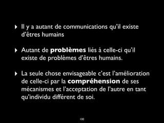 ‣ Il y a autant de communications qu’il existe
d’êtres humains
‣ Autant de problèmes liés à celle-ci qu’il
existe de problèmes d’êtres humains.
‣ La seule chose envisageable c’est l’amélioration
de celle-ci par la compréhension de ses
mécanismes et l’acceptation de l’autre en tant
qu’individu différent de soi.
100
 