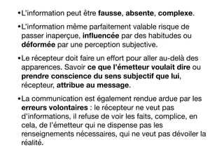 •L’information peut être fausse, absente, complexe.

•L’information même parfaitement valable risque de
passer inaperçue, inﬂuencée par des habitudes ou
déformée par une perception subjective. 

•Le récepteur doit faire un eﬀort pour aller au-delà des
apparences. Savoir ce que l’émetteur voulait dire ou
prendre conscience du sens subjectif que lui,
récepteur, attribue au message. 

•La communication est également rendue ardue par les
erreurs volontaires : le récepteur ne veut pas
d’informations, il refuse de voir les faits, complice, en
cela, de l’émetteur qui ne dispense pas les
renseignements nécessaires, qui ne veut pas dévoiler la
réalité. 

 