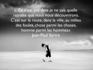 « Ce n’est pas dans je ne sais quelle
retraite que nous nous découvrirons.
C’est sur la route, dans la ville, au milieu
des foules, chose parmi les choses,
homme parmi les hommes»
Jean-Paul Sartre
 