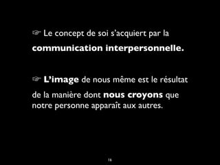 ☞ Le concept de soi s’acquiert par la
communication interpersonnelle.
☞ L’image de nous même est le résultat
de la manière dont nous croyons que
notre personne apparaît aux autres.
16
 