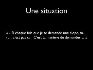 Une situation
« - Si chaque fois que je te demande une clope, tu…
- … c’est pas ça ! C’est ta manière de demander… »
 