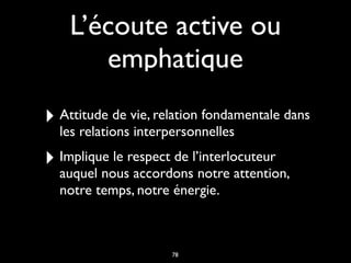 L’écoute active ou
emphatique
‣ Attitude de vie, relation fondamentale dans
les relations interpersonnelles
‣ Implique le respect de l’interlocuteur
auquel nous accordons notre attention,
notre temps, notre énergie.
78
 