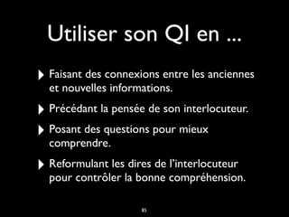 Utiliser son QI en ...
‣ Faisant des connexions entre les anciennes
et nouvelles informations.
‣ Précédant la pensée de son interlocuteur.
‣ Posant des questions pour mieux
comprendre.
‣ Reformulant les dires de l’interlocuteur
pour contrôler la bonne compréhension.
85
 