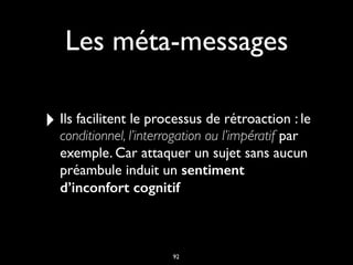 Les méta-messages
‣ Ils facilitent le processus de rétroaction : le
conditionnel, l’interrogation ou l’impératif par
exemple. Car attaquer un sujet sans aucun
préambule induit un sentiment
d’inconfort cognitif
92
 