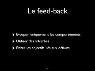 Le feed-back
‣ Evoquer uniquement les comportements
‣ Utiliser des adverbes
‣ Eviter les adjectifs liés aux défauts
93
 