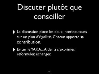 Discuter plutôt que
conseiller
‣ La discussion place les deux interlocuteurs
sur un plan d’égalité. Chacun apporte sa
contribution.
‣ Eviter leYAKA...Aider à s’exprimer,
reformuler, échanger.
97
 