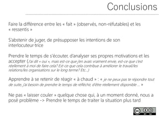 Conclusions
Faire la différence entre les « fait » (observés, non-réfutables) et les
« ressentis »
S’abstenir de juger, de présupposer les intentions de son
interlocuteur·trice
Prendre le temps de s’écouter, d’analyser ses propres motivations et les
accepter (J’ai dit « oui », mais est-ce que j’en avais vraiment envie, est-ce que c’est
réellement à moi de faire cela? Est-ce que cela contribue à améliorer le travail/les
relations/les organisations sur le long terme? Etc…)
Apprendre à se retenir de réagir « à chaud » : « je ne peux pas te répondre tout
de suite, j’ai besoin de prendre le temps de réfléchir, d’être réellement disponible … »
Ne pas « laisser couler » quelque chose qui, à un moment donné, nous a
posé problème -> Prendre le temps de traiter la situation plus tard
 