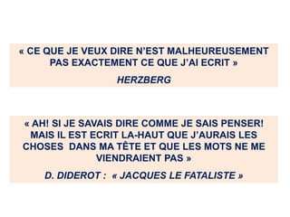 « CE QUE JE VEUX DIRE N’EST MALHEUREUSEMENT
PAS EXACTEMENT CE QUE J’AI ECRIT »
HERZBERG
« AH! SI JE SAVAIS DIRE COMME JE SAIS PENSER!
MAIS IL EST ECRIT LA-HAUT QUE J’AURAIS LES
CHOSES DANS MA TÊTE ET QUE LES MOTS NE ME
VIENDRAIENT PAS »
D. DIDEROT : « JACQUES LE FATALISTE »
 