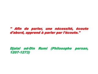 " Afin de parler, une nécessité, écoute
d'abord, apprend à parler par l'écoute."
Djalal ad-Din Rumi (Philosophe persan,
1207-1273)
 