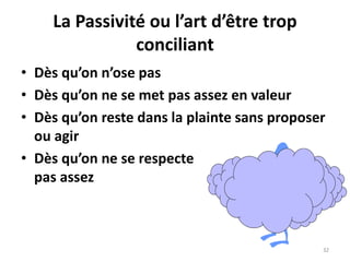32
La Passivité ou l’art d’être trop
conciliant
• Dès qu’on n’ose pas
• Dès qu’on ne se met pas assez en valeur
• Dès qu’on reste dans la plainte sans proposer
ou agir
• Dès qu’on ne se respecte
pas assez
 