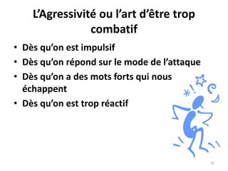 35
L’Agressivité ou l’art d’être trop
combatif
• Dès qu’on est impulsif
• Dès qu’on répond sur le mode de l’attaque
• Dès qu’on a des mots forts qui nous
échappent
• Dès qu’on est trop réactif
 