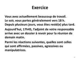 40
Exercice
Vous avez actuellement beaucoup de travail.
Le soir, vous partez généralement vers 18 h.
Depuis plusieurs jours, vous êtes resté(e) plus tard.
Aujourd’hui, 17h45, l’adjoint de votre responsable
arrive avec un dossier à revoir pour la réunion de
demain matin.
Parmi les réactions suivantes, quelles sont celles
qui sont affirmées, passives, agressives ou
manipulatrices.
 