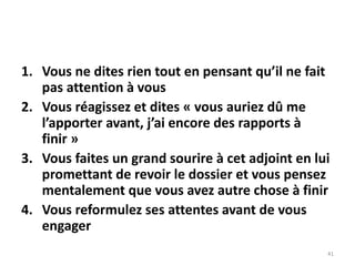 41
1. Vous ne dites rien tout en pensant qu’il ne fait
pas attention à vous
2. Vous réagissez et dites « vous auriez dû me
l’apporter avant, j’ai encore des rapports à
finir »
3. Vous faites un grand sourire à cet adjoint en lui
promettant de revoir le dossier et vous pensez
mentalement que vous avez autre chose à finir
4. Vous reformulez ses attentes avant de vous
engager
 