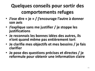 44
Quelques conseils pour sortir des
comportements refuges
• J’ose dire « je » / j’encourage l’autre à donner
son avis
• J’explique sans me justifier / je stoppe les
justifications
• Je reconnais les bonnes idées des autres, ils
n’ont quand même pas entièrement tort
• Je clarifie mes objectifs et mes besoins / je fais
clarifier
• Je pose des questions précises et directes / je
reformule pour obtenir une information claire
 