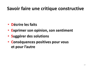 47
Savoir faire une critique constructive
• Décrire les faits
• Exprimer son opinion, son sentiment
• Suggérer des solutions
• Conséquences positives pour vous
et pour l’autre
 