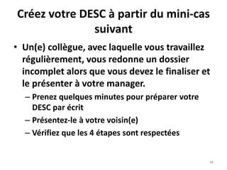 48
Créez votre DESC à partir du mini-cas
suivant
• Un(e) collègue, avec laquelle vous travaillez
régulièrement, vous redonne un dossier
incomplet alors que vous devez le finaliser et
le présenter à votre manager.
– Prenez quelques minutes pour préparer votre
DESC par écrit
– Présentez-le à votre voisin(e)
– Vérifiez que les 4 étapes sont respectées
 