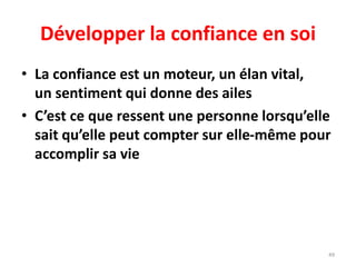 49
Développer la confiance en soi
• La confiance est un moteur, un élan vital,
un sentiment qui donne des ailes
• C’est ce que ressent une personne lorsqu’elle
sait qu’elle peut compter sur elle-même pour
accomplir sa vie
 