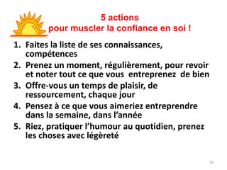 50
1. Faites la liste de ses connaissances,
compétences
2. Prenez un moment, régulièrement, pour revoir
et noter tout ce que vous entreprenez de bien
3. Offre-vous un temps de plaisir, de
ressourcement, chaque jour
4. Pensez à ce que vous aimeriez entreprendre
dans la semaine, dans l’année
5. Riez, pratiquer l’humour au quotidien, prenez
les choses avec légèreté
5 actions
pour muscler la confiance en soi !
 