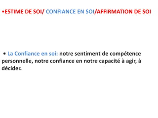 • La Confiance en soi: notre sentiment de compétence
personnelle, notre confiance en notre capacité à agir, à
décider.
•ESTIME DE SOI/ CONFIANCE EN SOI/AFFIRMATION DE SOI
 