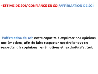 L’affirmation de soi: notre capacité à exprimer nos opinions,
nos émotions, afin de faire respecter nos droits tout en
respectant les opinions, les émotions et les droits d’autrui.
•ESTIME DE SOI/ CONFIANCE EN SOI/AFFIRMATION DE SOI
 