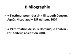 55
Bibliographie
• « S’estimer pour réussir » Elisabeth Couzon,
Agnès Nicoulaud – ESF éditeur, 2004
• « L’Affirmation de soi » Dominique Chalvin -
ESF éditeur, ré-édition 2004
 