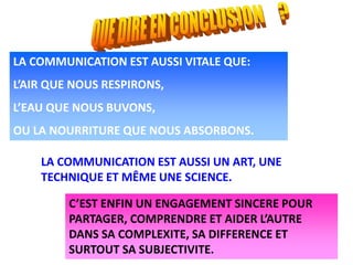 LA COMMUNICATION EST AUSSI VITALE QUE:
L’AIR QUE NOUS RESPIRONS,
L’EAU QUE NOUS BUVONS,
OU LA NOURRITURE QUE NOUS ABSORBONS.
LA COMMUNICATION EST AUSSI UN ART, UNE
TECHNIQUE ET MÊME UNE SCIENCE.
C’EST ENFIN UN ENGAGEMENT SINCERE POUR
PARTAGER, COMPRENDRE ET AIDER L’AUTRE
DANS SA COMPLEXITE, SA DIFFERENCE ET
SURTOUT SA SUBJECTIVITE.
 