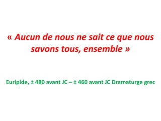 « Aucun de nous ne sait ce que nous
savons tous, ensemble »
Euripide, ± 480 avant JC – ± 460 avant JC Dramaturge grec
 